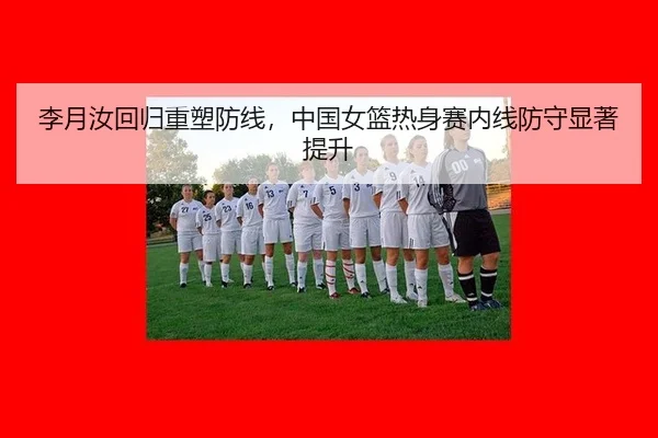 李月汝回归重塑防线，中国女篮热身赛内线防守显著提升