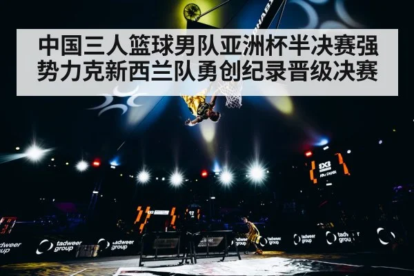 中国三人篮球男队亚洲杯半决赛强势力克新西兰队勇创纪录晋级决赛