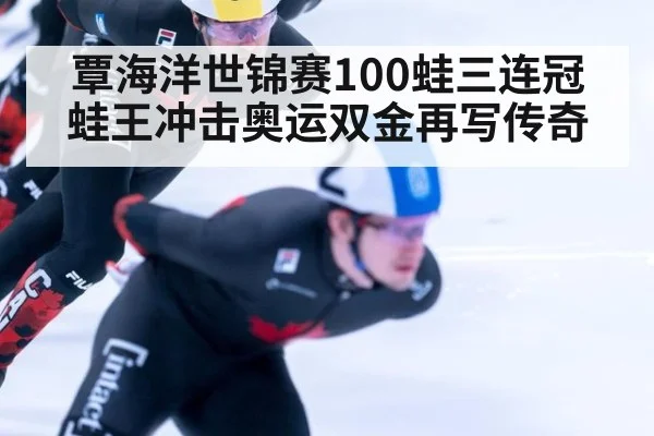 覃海洋世锦赛100蛙三连冠 蛙王冲击奥运双金再写传奇