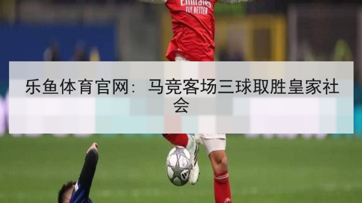 乐鱼体育官网: 马竞客场三球取胜皇家社会 乐鱼体育官网: 马竞客场三球取胜皇家社会