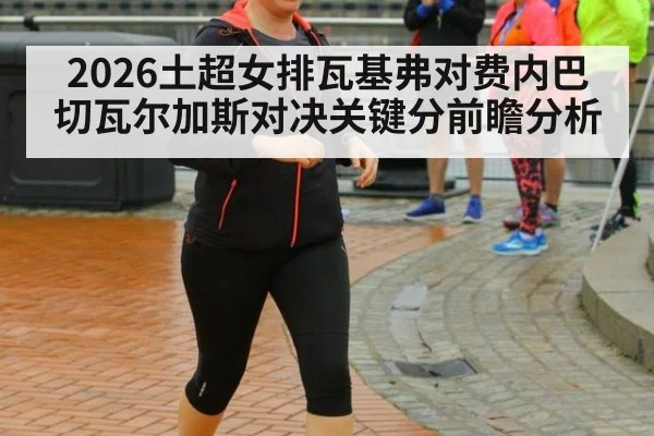 2026土超女排瓦基弗对费内巴切瓦尔加斯对决关键分前瞻分析